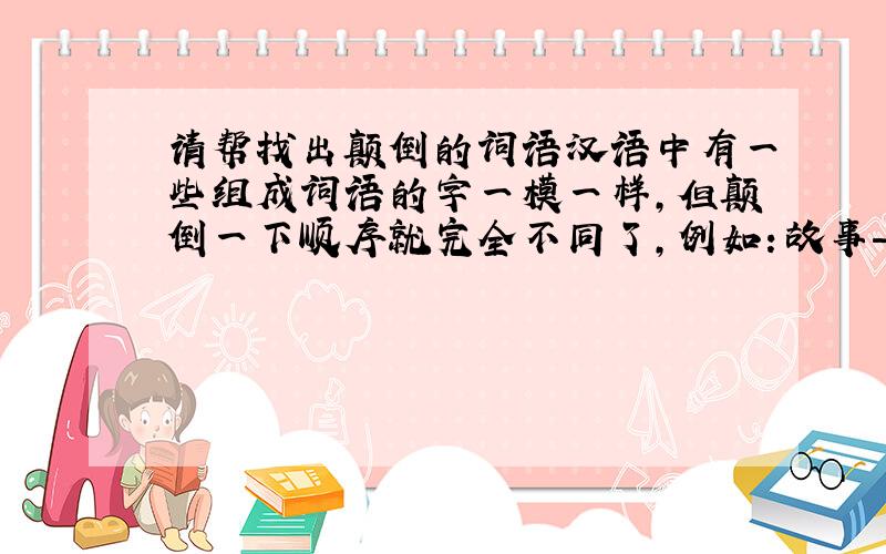 请帮找出颠倒的词语汉语中有一些组成词语的字一模一样,但颠倒一下顺序就完全不同了,例如：故事——事故.你还能举出一些吗?