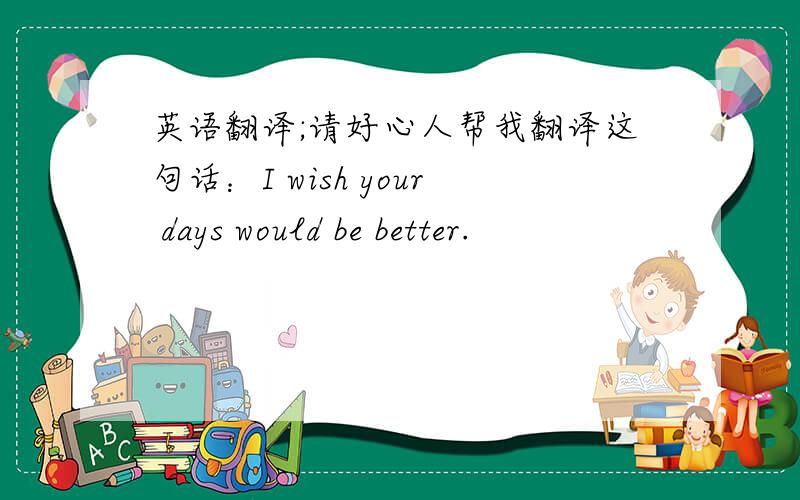 英语翻译;请好心人帮我翻译这句话：I wish your days would be better.