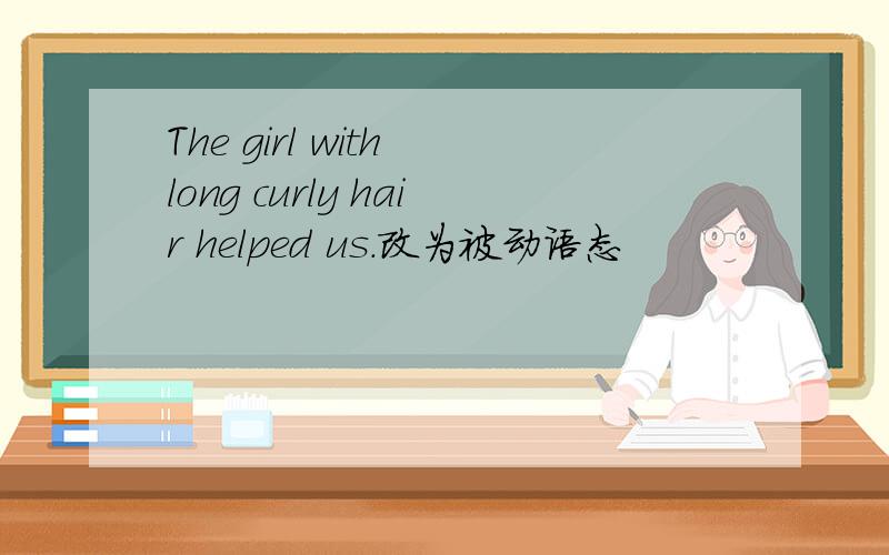 The girl with long curly hair helped us.改为被动语态