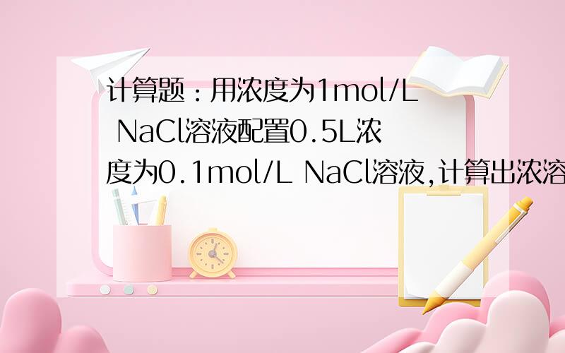 计算题：用浓度为1mol/L NaCl溶液配置0.5L浓度为0.1mol/L NaCl溶液,计算出浓溶液的体积并写出配置过程.麻烦写详细点,这是考试,有14分.