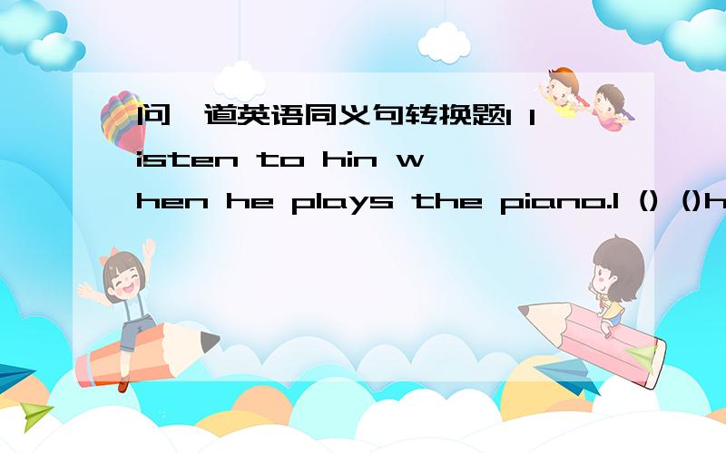问一道英语同义句转换题I listen to hin when he plays the piano.I () ()him () () the piano.