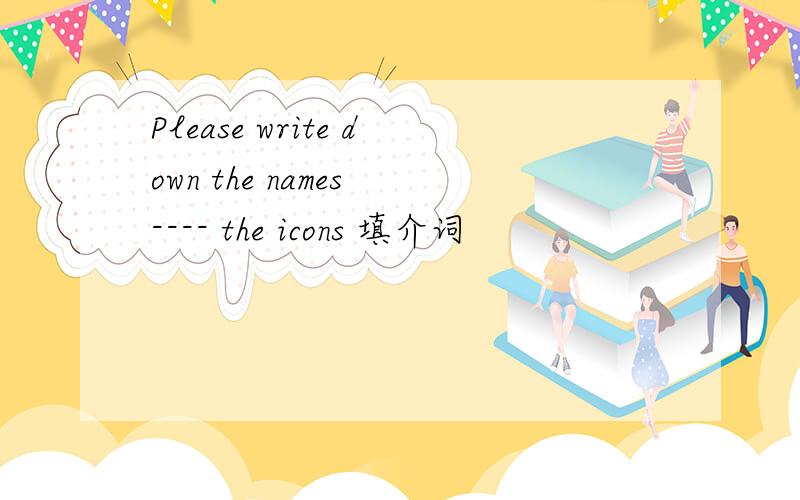 Please write down the names ---- the icons 填介词