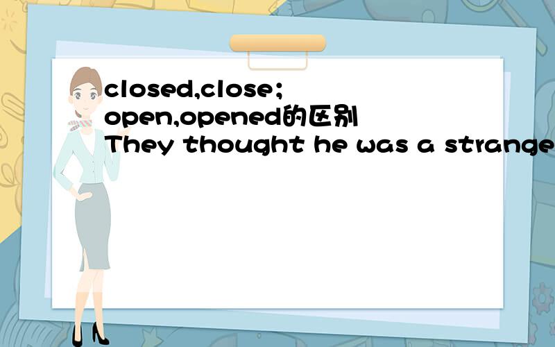 closed,close； open,opened的区别They thought he was a strange man,for he kept all his windows ______ all the year round.A closedB closeYou had better keep your mouth ______ and your eyes ______.A shut; openB shut; opened为什么第一题选用