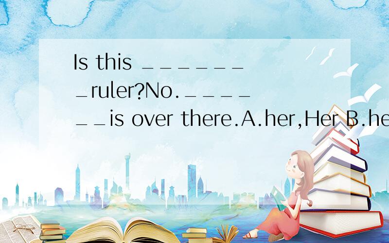 Is this _______ruler?No.______is over there.A.her,Her B.her,Hers C.hers,Hers D.hersIs this _______ruler?No.______is over there.A.her,Her B.her,Hers C.hers,Hers D.hers,Her
