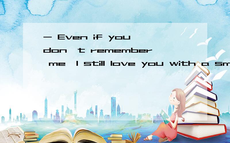 - Even if you don't remember me,I still love you with a smile.