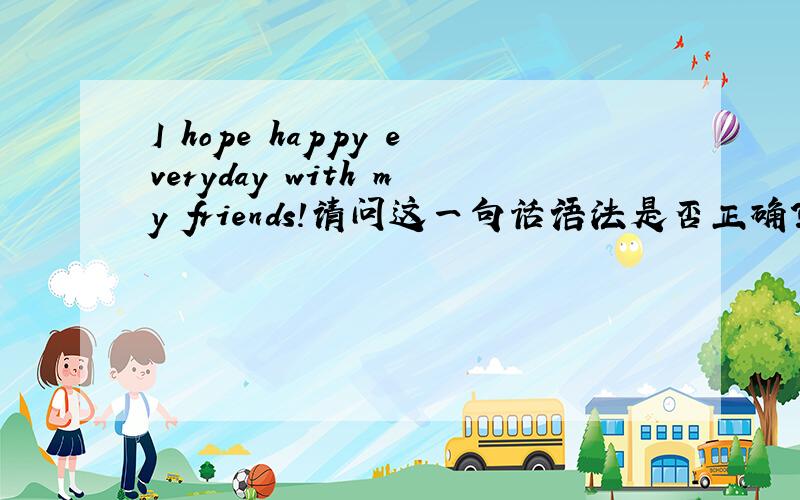 I hope happy everyday with my friends!请问这一句话语法是否正确?我就是想要:我希望我的朋友们开心每一天!