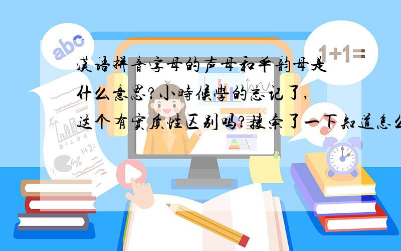汉语拼音字母的声母和单韵母是什么意思?小时候学的忘记了,这个有实质性区别吗?搜索了一下知道怎么区分,只是不懂这个意思.有字母别的详细解说也可以.