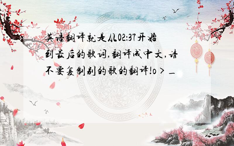 英语翻译就是从02：37开始到最后的歌词,翻译成中文,请不要复制别的歌的翻译!o>_