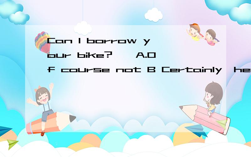 Can I borrow your bike?——A.Of course not B Certainly,here is the key C Here you are