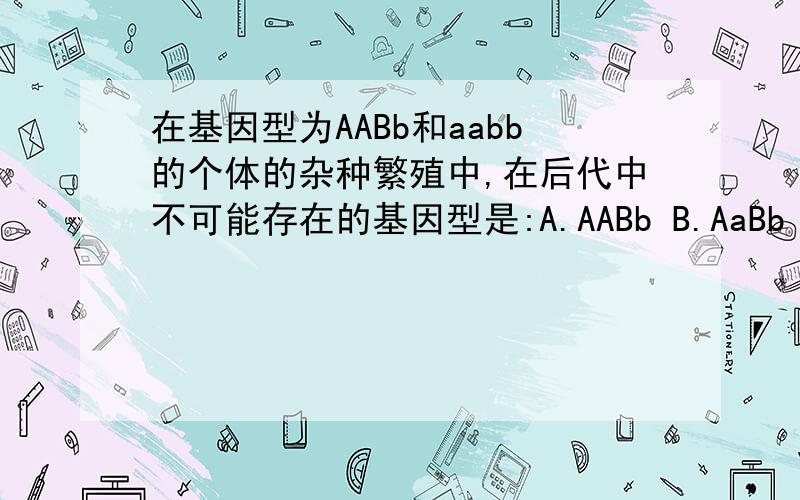在基因型为AABb和aabb的个体的杂种繁殖中,在后代中不可能存在的基因型是:A.AABb B.AaBb C.AaBB D.Aabb