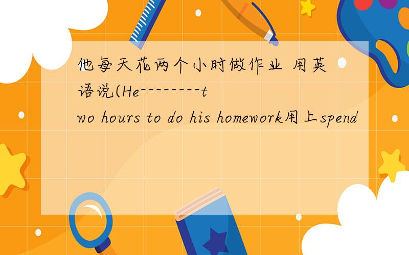 他每天花两个小时做作业 用英语说(He--------two hours to do his homework用上spend