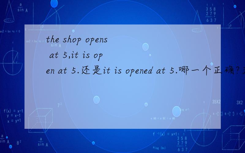 the shop opens at 5,it is open at 5.还是it is opened at 5.哪一个正确?为什么?