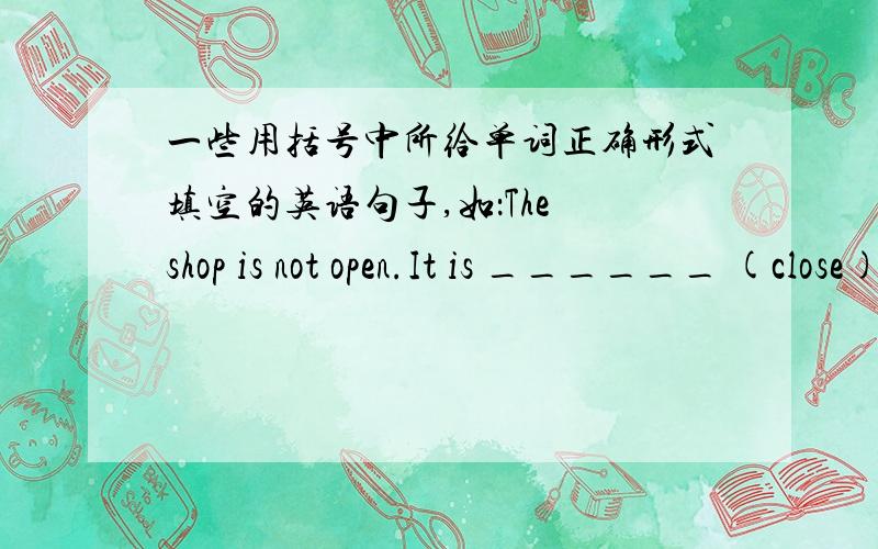 一些用括号中所给单词正确形式填空的英语句子,如：The shop is not open.It is ______ (close).1.The shop is not open.It is ______ (close).2.What about ______ (watch) TV now?