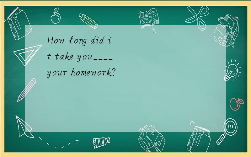 How long did it take you____your homework?