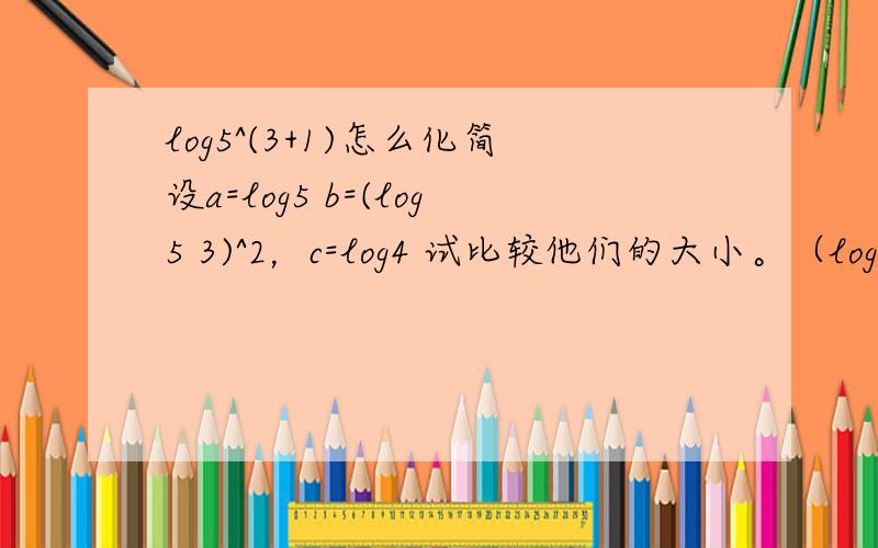 log5^(3+1)怎么化简设a=log5 b=(log5 3)^2，c=log4 试比较他们的大小。（log后面的一个数字均为底数。）