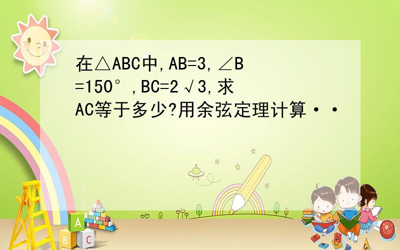 在△ABC中,AB=3,∠B=150°,BC=2√3,求AC等于多少?用余弦定理计算··