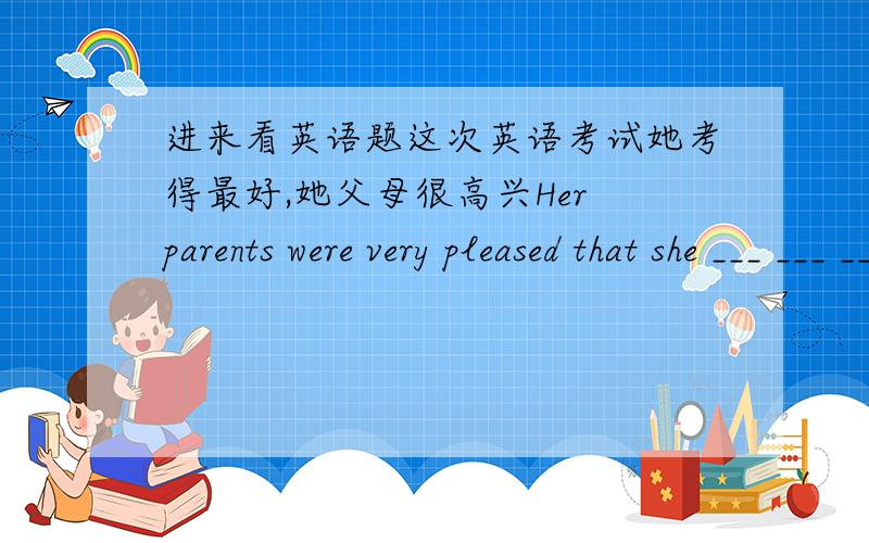 进来看英语题这次英语考试她考得最好,她父母很高兴Her parents were very pleased that she ___ ___ ___ ___the class in the English exam