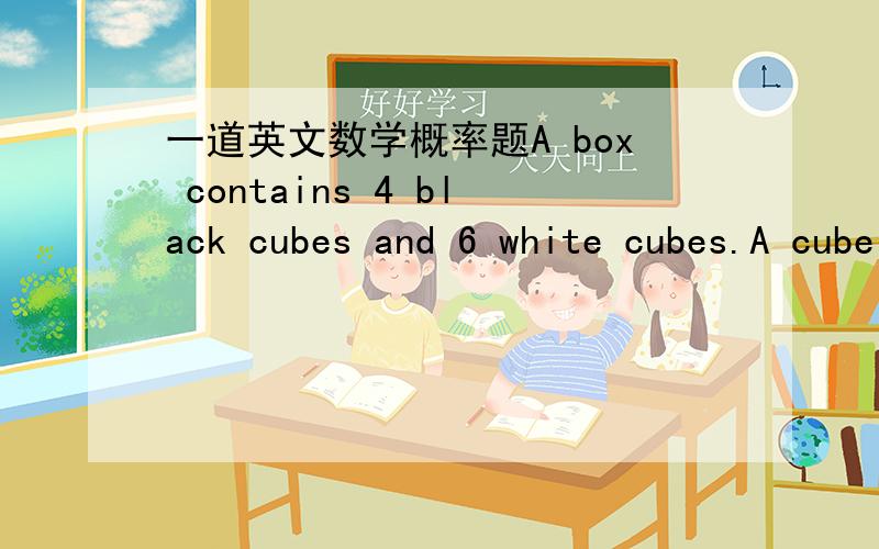 一道英文数学概率题A box contains 4 black cubes and 6 white cubes.A cube is drawn from the box.Its colour noted and a cube of the other colour is then added to the box.A second cube is then drawn.(a).If both cubes are of the same colour,what