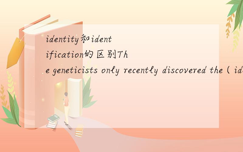identity和identification的区别The geneticists only recently discovered the ( identity) of the gene that causes the disease.为什么不能用identification