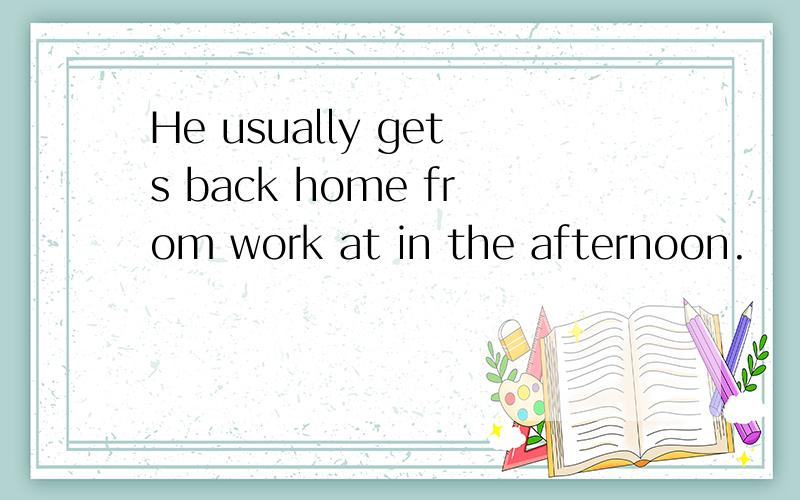 He usually gets back home from work at in the afternoon.