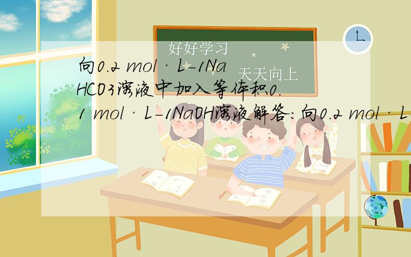 向0.2 mol·L-1NaHCO3溶液中加入等体积0.1 mol·L-1NaOH溶液解答：向0.2 mol·L－1NaHCO3溶液中加入等体积0.1 mol·L－1NaOH溶液后,相当于0.05 mol·L－1的Na2CO3溶液和NaHCO3溶液的混合液,由于Na2CO3的水解程度大