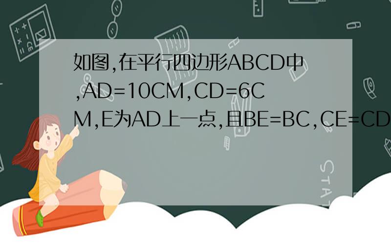 如图,在平行四边形ABCD中,AD=10CM,CD=6CM,E为AD上一点,且BE=BC,CE=CD,则DE=___cm.