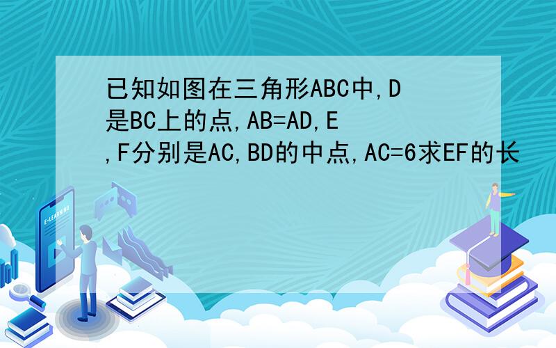 已知如图在三角形ABC中,D是BC上的点,AB=AD,E,F分别是AC,BD的中点,AC=6求EF的长