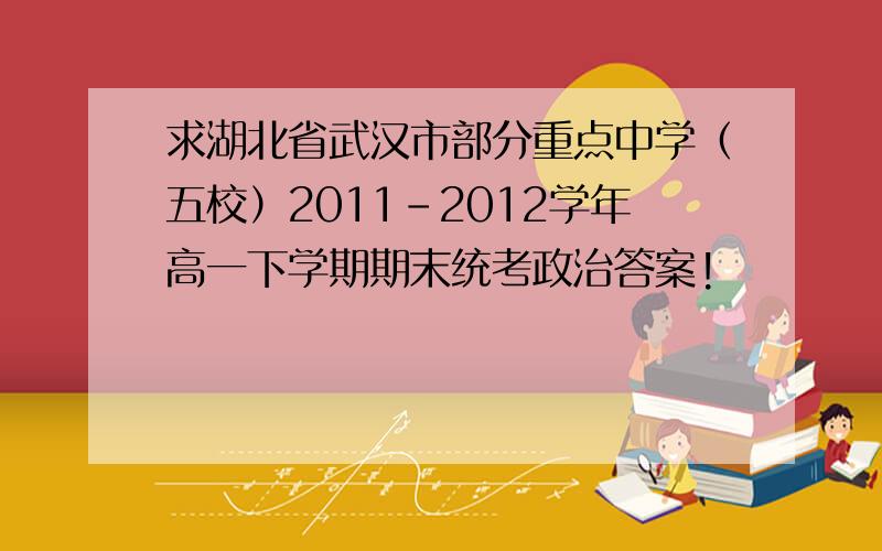 求湖北省武汉市部分重点中学（五校）2011-2012学年高一下学期期末统考政治答案!