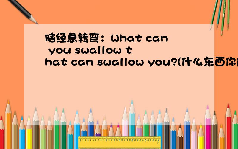 脑经急转弯：What can you swallow that can swallow you?(什么东西你能咽下它,它也能吞下你?）
