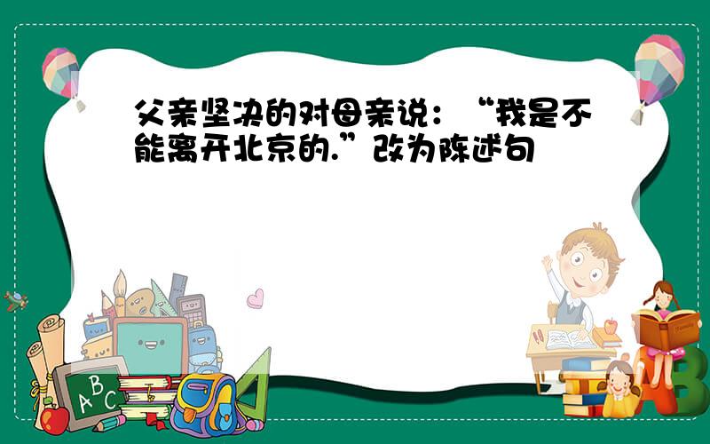 父亲坚决的对母亲说：“我是不能离开北京的.”改为陈述句