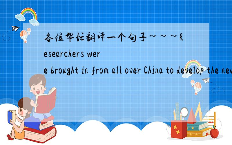 各位帮忙翻译一个句子~~~Researchers were brought in from all over China to develop the new system.