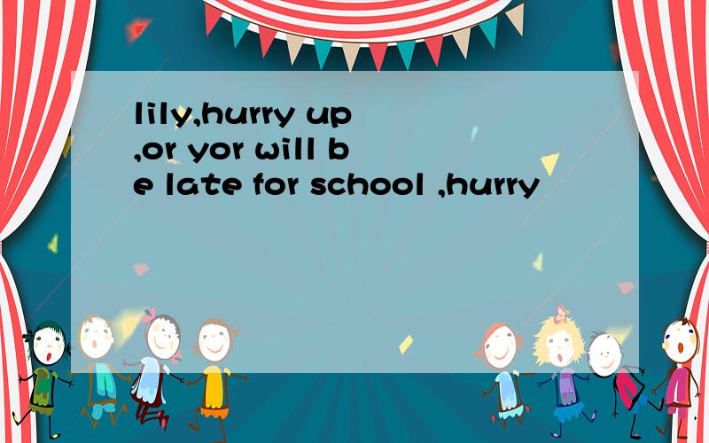 lily,hurry up ,or yor will be late for school ,hurry