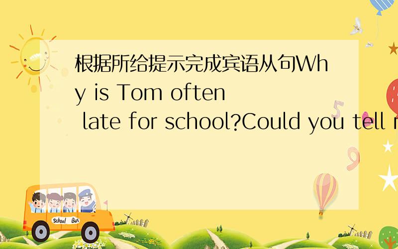 根据所给提示完成宾语从句Why is Tom often late for school?Could you tell me ( )