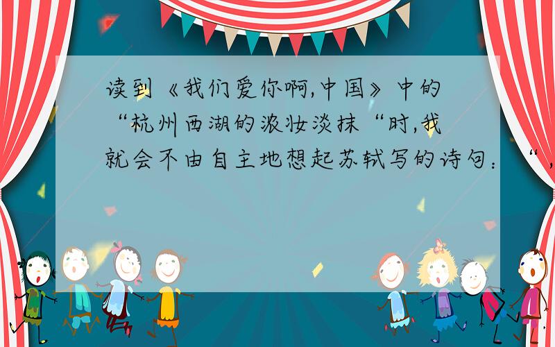 读到《我们爱你啊,中国》中的“杭州西湖的浓妆淡抹“时,我就会不由自主地想起苏轼写的诗句：“ ,”