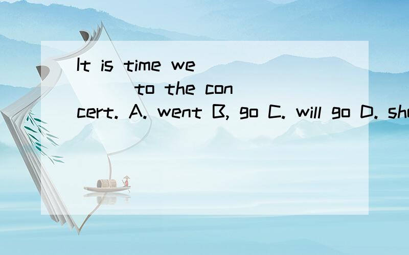 It is time we ( ) to the concert. A. went B, go C. will go D. should go
