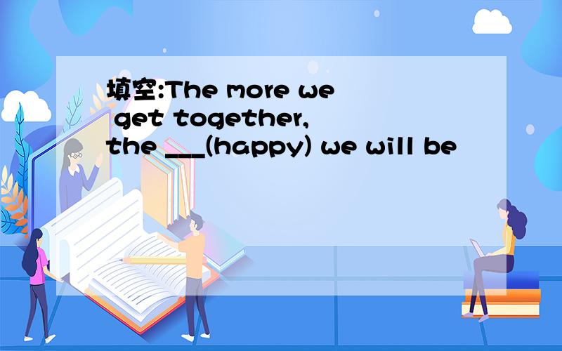 填空:The more we get together,the ___(happy) we will be