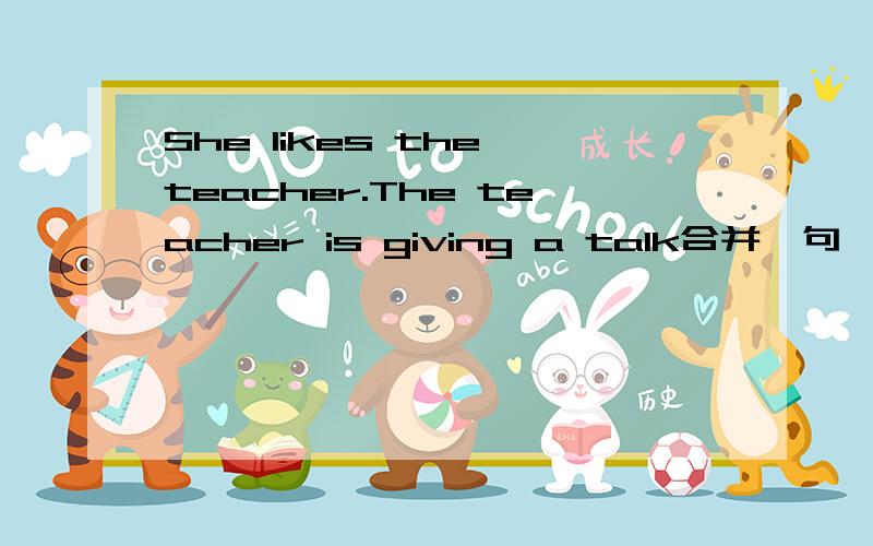 She likes the teacher.The teacher is giving a talk合并一句