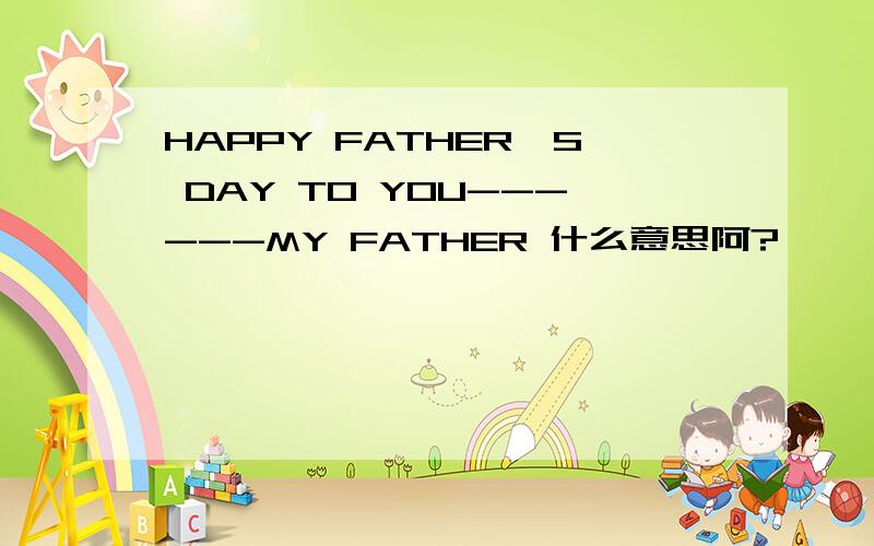HAPPY FATHER'S DAY TO YOU------MY FATHER 什么意思阿?　　 　　　　谢谢　～　　急