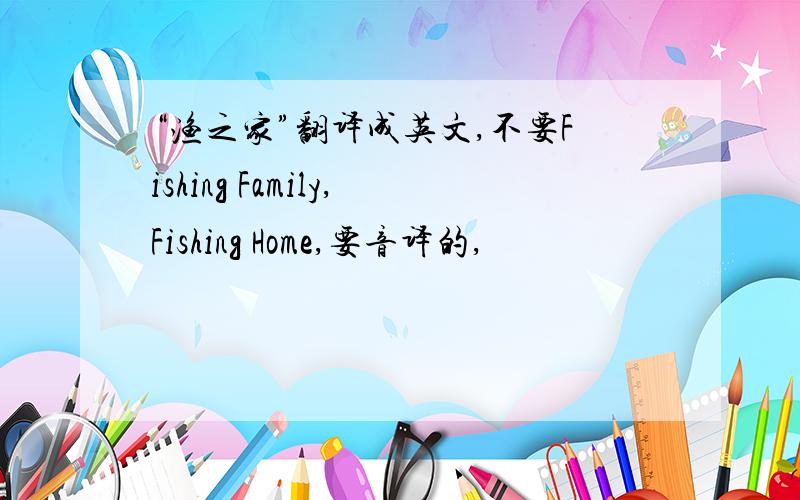 “渔之家”翻译成英文,不要Fishing Family,Fishing Home,要音译的,