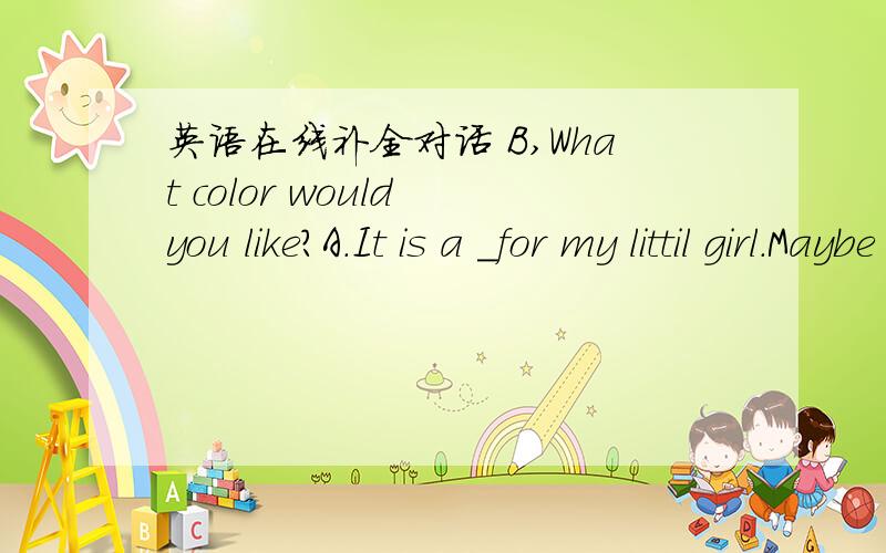 英语在线补全对话 B,What color would you like?A.It is a _for my littil girl.Maybe something in blue