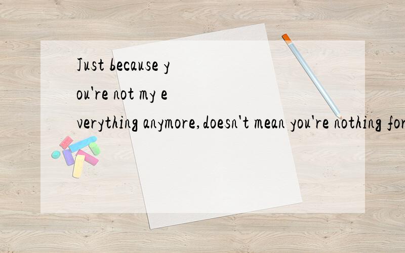 Just because you're not my everything anymore,doesn't mean you're nothing for me now
