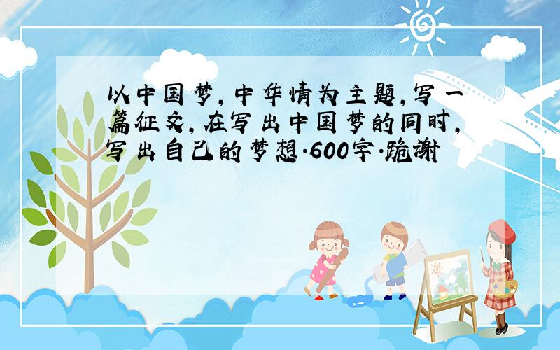 以中国梦,中华情为主题,写一篇征文,在写出中国梦的同时,写出自己的梦想.600字.跪谢