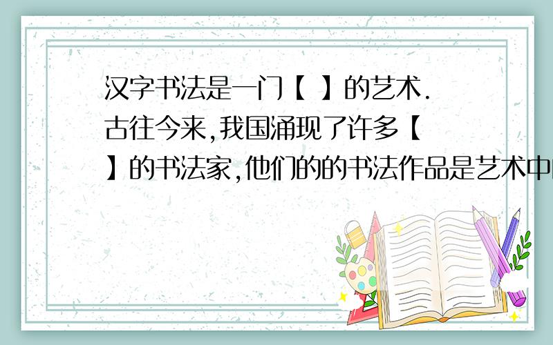汉字书法是一门【 】的艺术.古往今来,我国涌现了许多【 】的书法家,他们的的书法作品是艺术中的【 】.马上,快,在18点15之前回答完!30之前