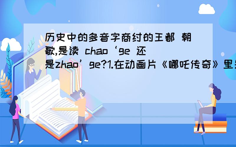 历史中的多音字商纣的王都 朝歌,是读 chao‘ge 还是zhao’ge?1.在动画片《哪吒传奇》里是chao'ge 2.而在《封神榜之武王伐纣》（林心如演苏妲己）里则是zhao'ge 哎.这搞不懂是读什么.请大家说说