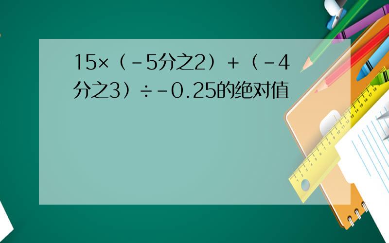 15×﹙-5分之2﹚＋﹙-4分之3﹚÷-0.25的绝对值