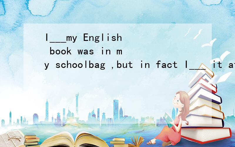 I___my English book was in my schoolbag ,but in fact I___ it at home.单项选择A:remembmber,forgot.B:think,left.C:thought,left.D:remembered,forgot