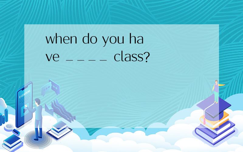 when do you have ____ class?