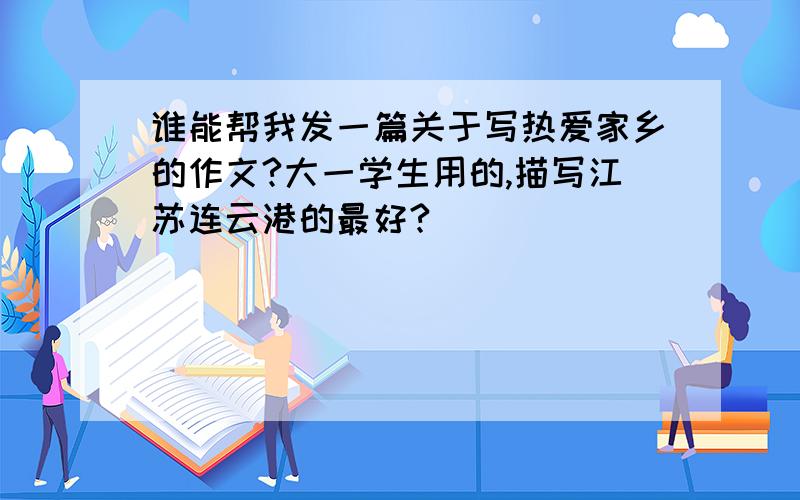谁能帮我发一篇关于写热爱家乡的作文?大一学生用的,描写江苏连云港的最好?
