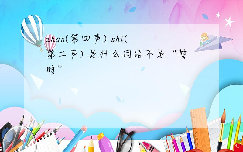 zhan(第四声) shi(第二声) 是什么词语不是“暂时”