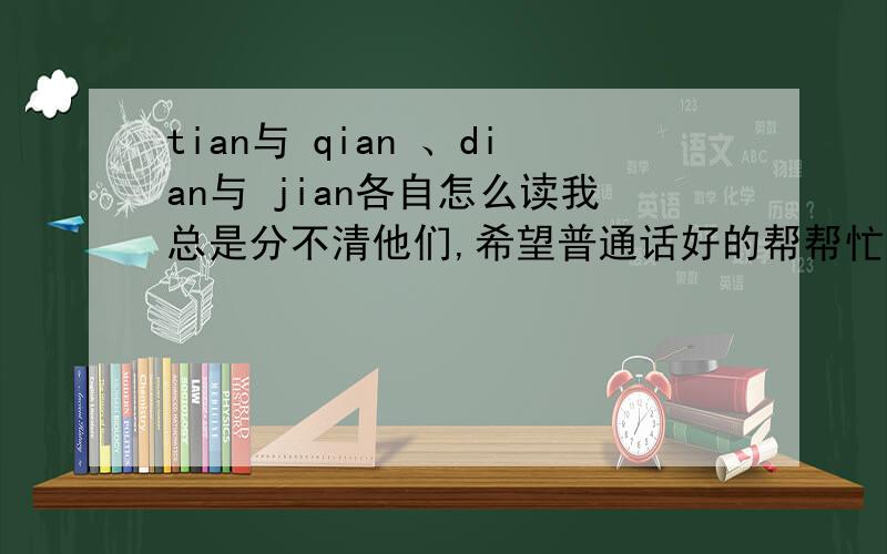 tian与 qian 、dian与 jian各自怎么读我总是分不清他们,希望普通话好的帮帮忙,具体介绍读时舌头位置及动作、口型等,注意回答者看清问题及补充后在回答，不需抢答吆！